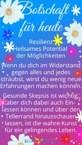 Resilienz - heilsames Potential der Möglichkeiten. Wenn du dich im Widerstand gegen alles und jedes sträubst, wirst du wenig neue Erfahrungen machen können. Gesunde Skepsis ist wichtig, aber dich dabei auch Einlassen können und über den Tellerrand hinausschauen lassen, ist die wahre Kunst für ein gelingendes Leben.